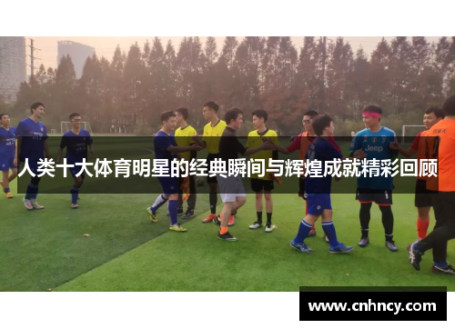 人类十大体育明星的经典瞬间与辉煌成就精彩回顾