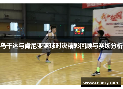 乌干达与肯尼亚篮球对决精彩回顾与赛场分析